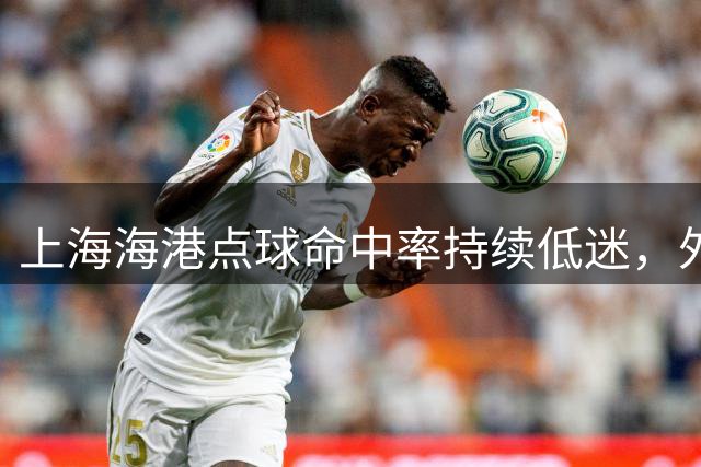 上海海港点球命中率持续低迷，外援集体逃避主罚责任