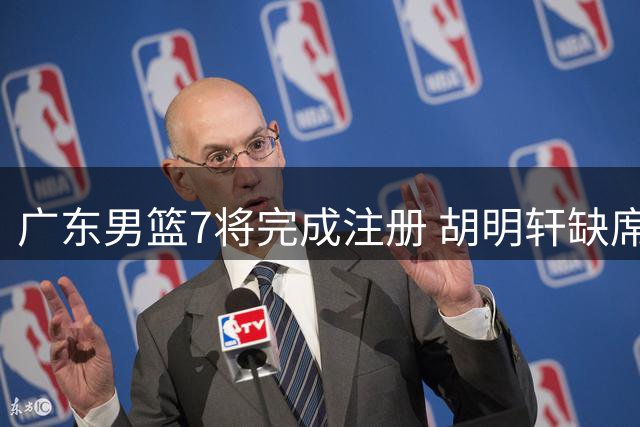 广东男篮7将完成注册 胡明轩缺席 自由球员市场动态一览