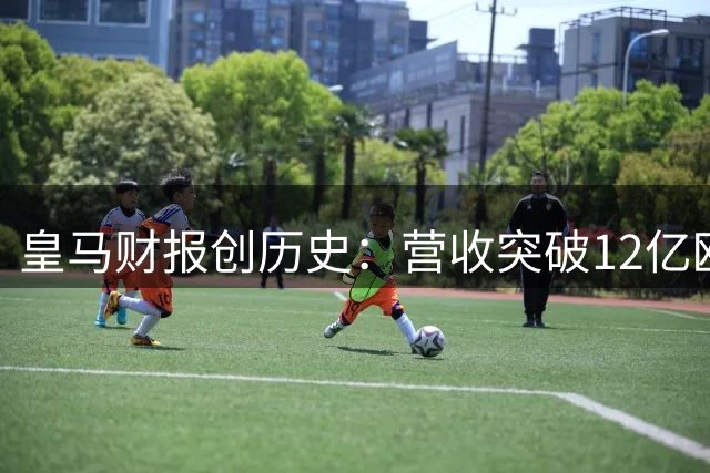 皇马财报创历史：营收突破12亿欧元大关 连续26年盈利神话延续