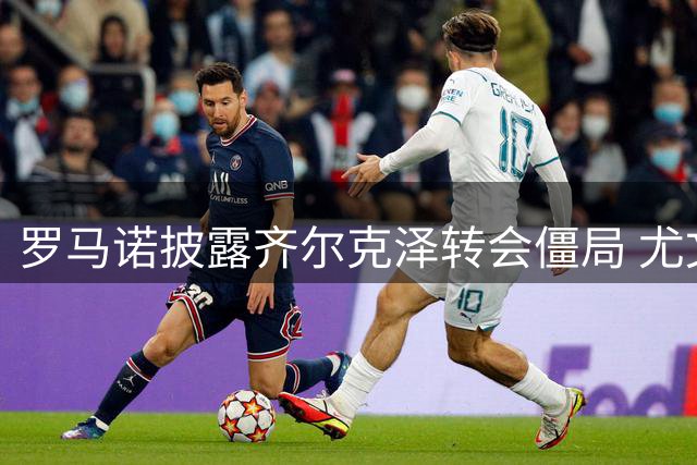 罗马诺披露齐尔克泽转会僵局 尤文需先售球员才能运作