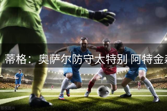 蒂格：奥萨尔防守太特别 阿特金森会告诫球员们别在他面前运球