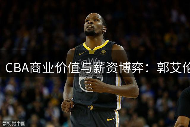 CBA商业价值与薪资博弈：郭艾伦场外吸金 赵睿顶薪梦碎 辽宁队换援求变