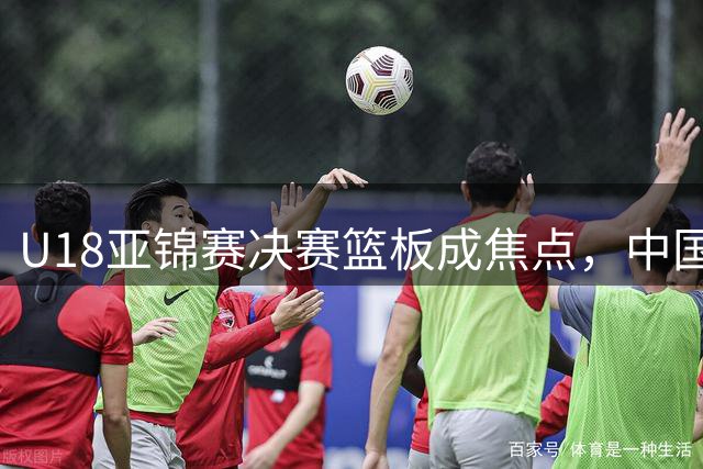 U18亚锦赛决赛篮板成焦点，中国队惜败澳大利亚